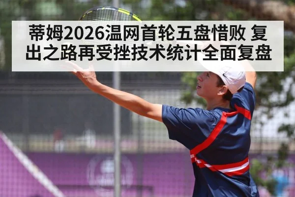 蒂姆2026温网首轮五盘惜败 复出之路再受挫技术统计全面复盘