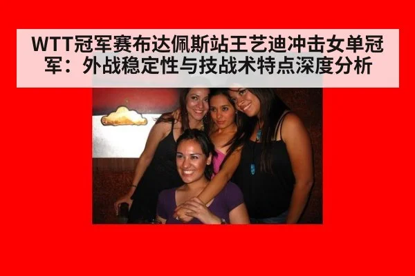 WTT冠军赛布达佩斯站王艺迪冲击女单冠军：外战稳定性与技战术特点深度分析